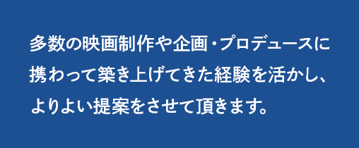 多数の映画制作や企画・プロデュースに携わって築き上げてきた経験を活かし、よりよい提案をさせて頂きます。
